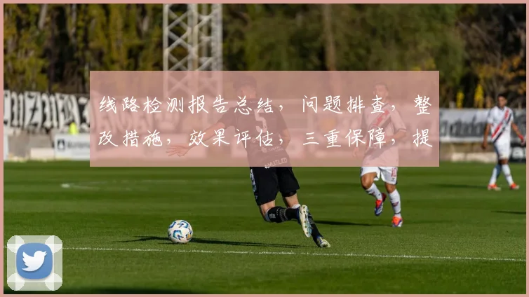线路检测报告总结，问题排查，整改措施，效果评估，三重保障，提升运维效率