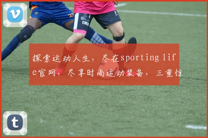 探索运动人生，尽在sporting life官网，尽享时尚运动装备，三重惊喜等你来