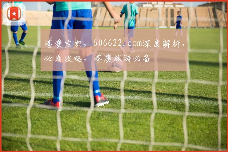 港澳宝典，606622.com深度解析，必看攻略，港澳旅游必备