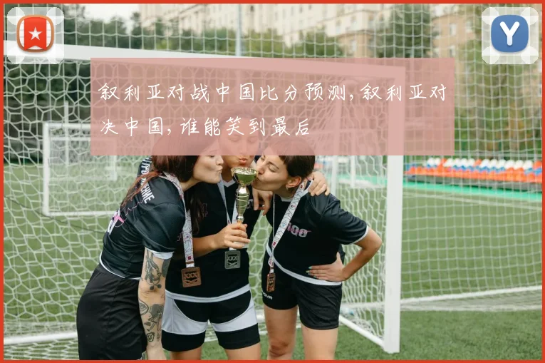 叙利亚对战中国比分预测,叙利亚对决中国,谁能笑到最后