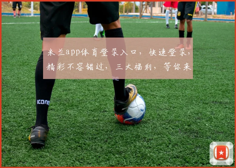 米兰app体育登录入口，快速登录，精彩不容错过，三大福利，等你来拿，体验非凡