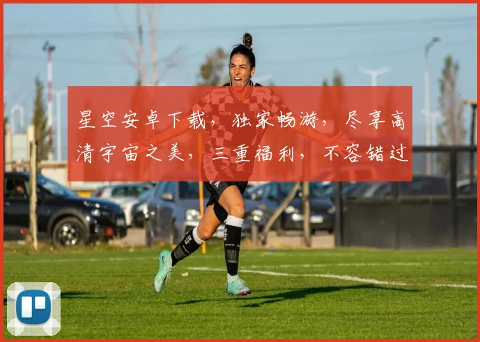 星空安卓下载，独家畅游，尽享高清宇宙之美，三重福利，不容错过
